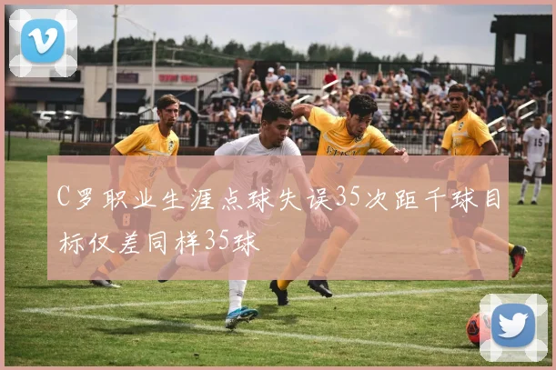 C罗职业生涯点球失误35次距千球目标仅差同样35球