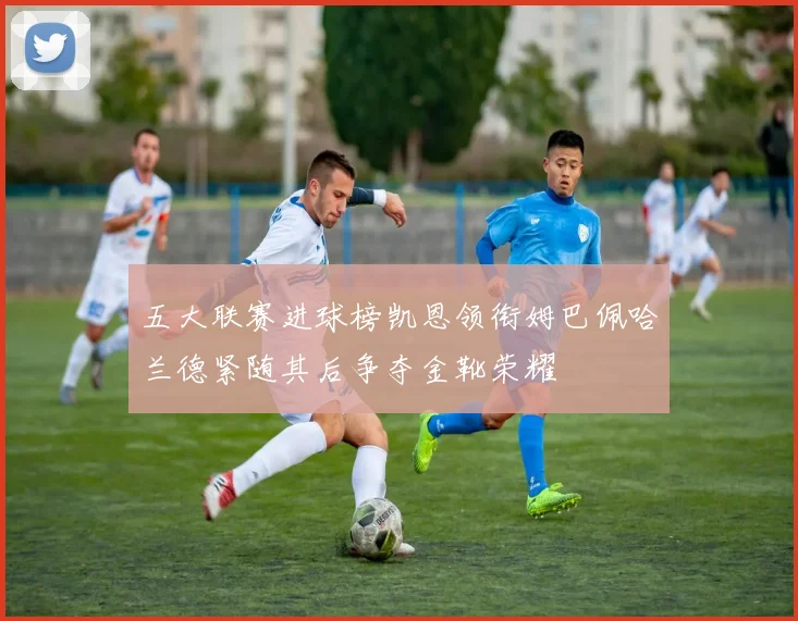 五大联赛进球榜凯恩领衔姆巴佩哈兰德紧随其后争夺金靴荣耀