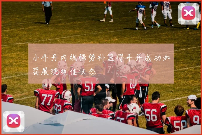 小乔丹内线强势补篮得手并成功加罚展现绝佳状态