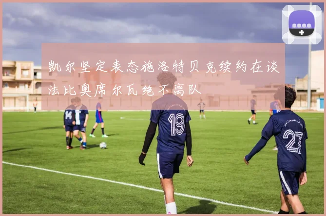 凯尔坚定表态施洛特贝克续约在谈法比奥席尔瓦绝不离队