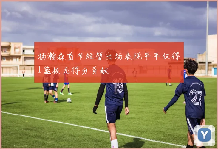 杨瀚森首节短暂出场表现平平仅得1篮板无得分贡献