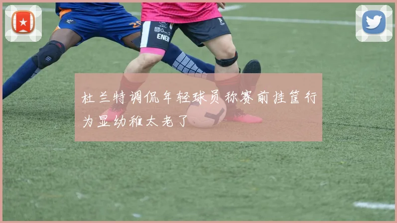 杜兰特调侃年轻球员称赛前挂筐行为显幼稚太老了