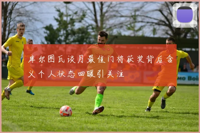 库尔图瓦谈月最佳门将获奖背后含义个人状态回暖引关注