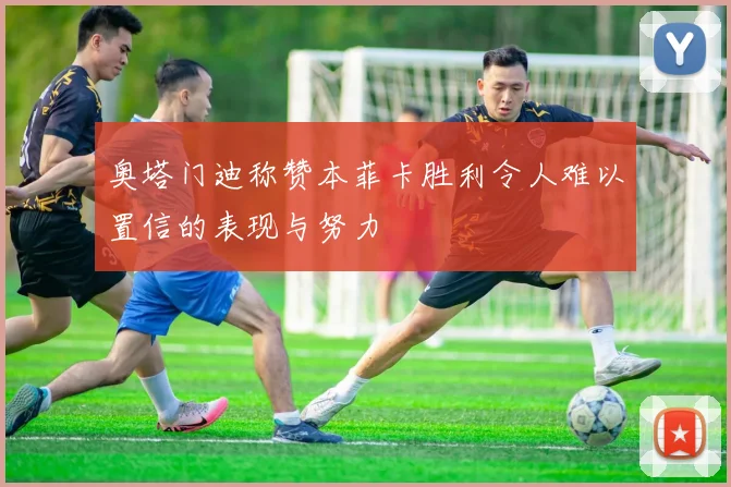 奥塔门迪称赞本菲卡胜利令人难以置信的表现与努力