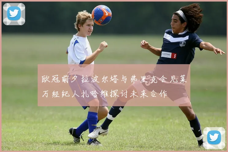 欧冠前夕拉波尔塔与弗里克会见莱万经纪人扎哈维探讨未来合作