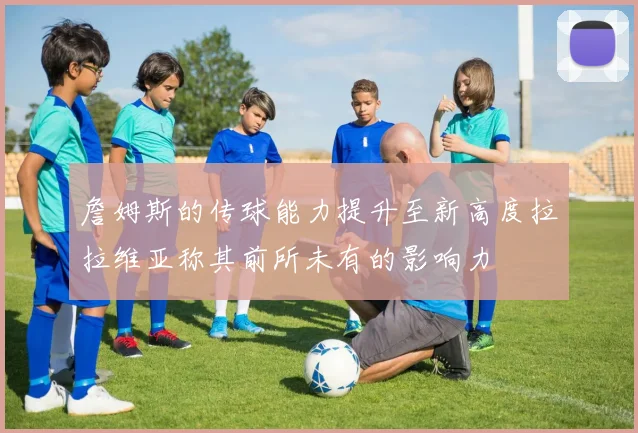 詹姆斯的传球能力提升至新高度拉拉维亚称其前所未有的影响力