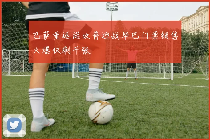 巴萨重返诺坎普迎战毕巴门票销售火爆仅剩千张