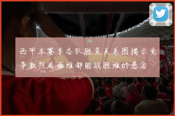 西甲本赛季各队胜负关系图揭示竞争激烈局面谁都能战胜谁的悬念
