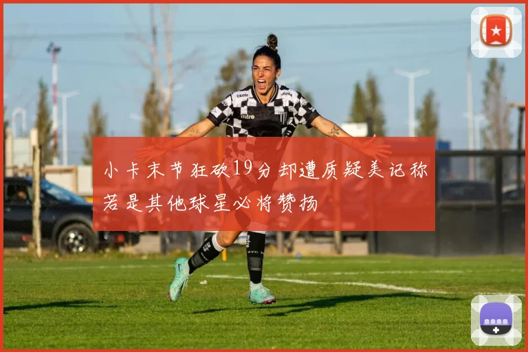小卡末节狂砍19分却遭质疑美记称若是其他球星必将赞扬