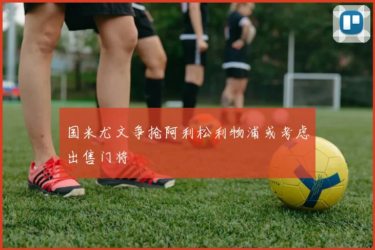 国米尤文争抢阿利松利物浦或考虑出售门将