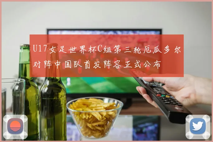 U17女足世界杯C组第三轮厄瓜多尔对阵中国队首发阵容正式公布