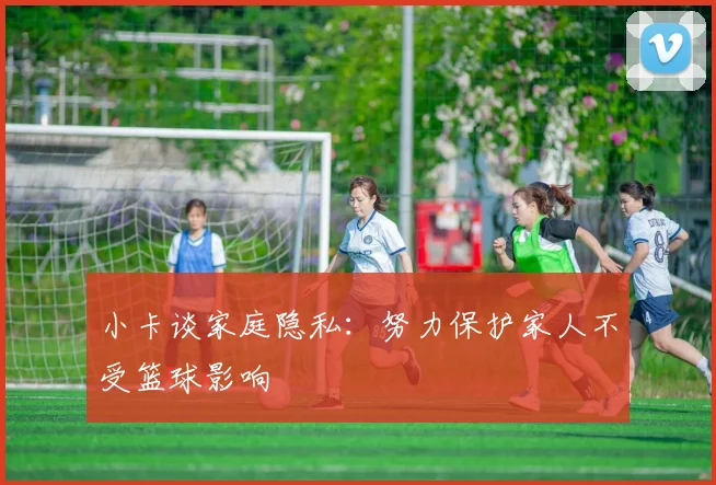 小卡谈家庭隐私：努力保护家人不受篮球影响