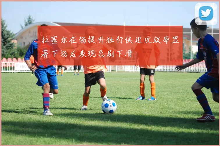拉塞尔在场提升独行侠进攻效率显著下场后表现急剧下滑
