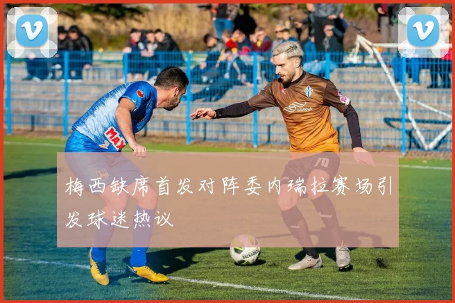 梅西缺席首发对阵委内瑞拉赛场引发球迷热议