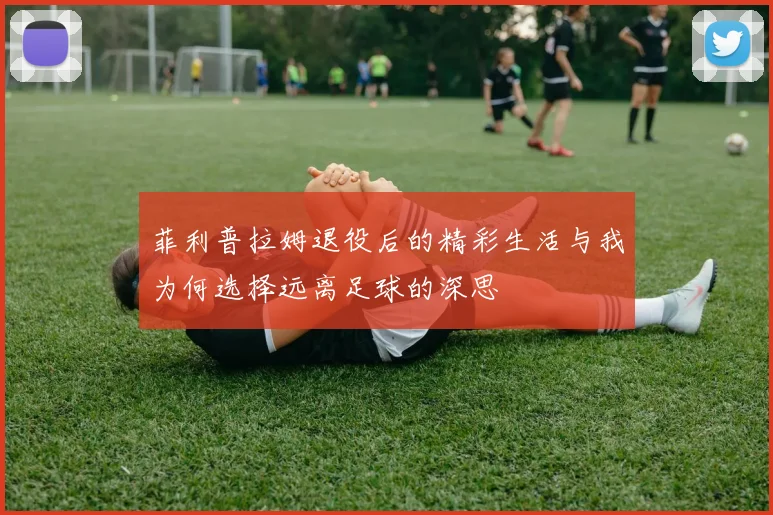 菲利普拉姆退役后的精彩生活与我为何选择远离足球的深思