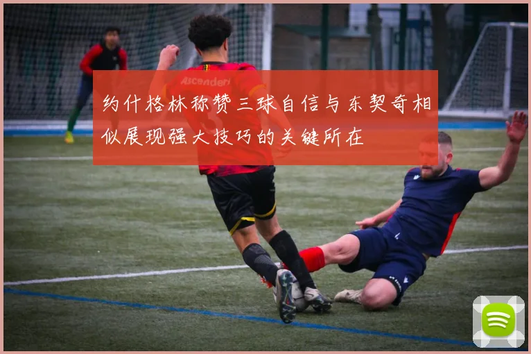 约什格林称赞三球自信与东契奇相似展现强大技巧的关键所在
