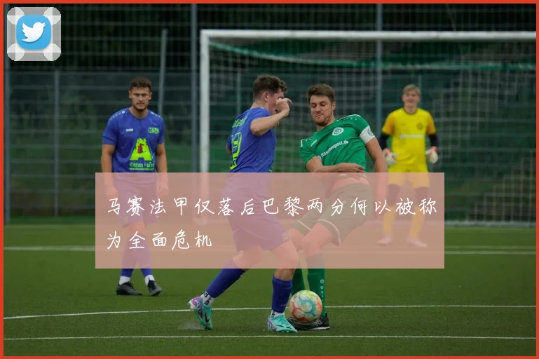 马赛法甲仅落后巴黎两分何以被称为全面危机