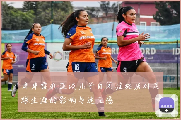 库库雷利亚谈儿子自闭症经历对足球生涯的影响与迷茫感