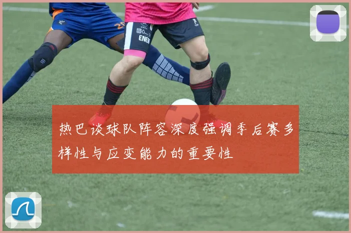 热巴谈球队阵容深度强调季后赛多样性与应变能力的重要性