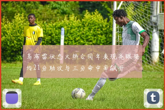 乌布雷状态火热合同年表现亮眼场均21分助攻与三分命中率飙升