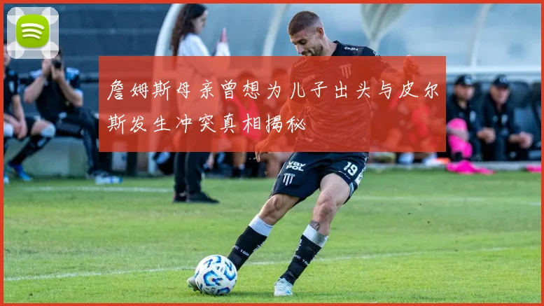 詹姆斯母亲曾想为儿子出头与皮尔斯发生冲突真相揭秘