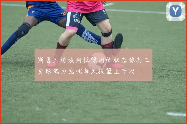 斯普利特谈利拉德训练状态称其三分球能力无忧每天投篮上千次
