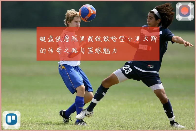 键盘侠詹冠里戴致敬哈登小里夫斯的传奇之路与篮球魅力