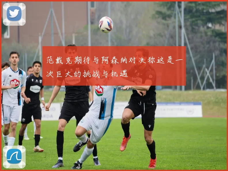 范戴克期待与阿森纳对决称这是一次巨大的挑战与机遇