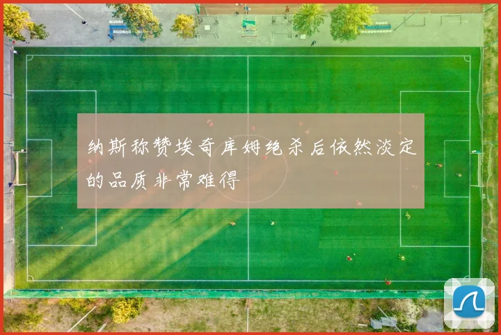 纳斯称赞埃奇库姆绝杀后依然淡定的品质非常难得