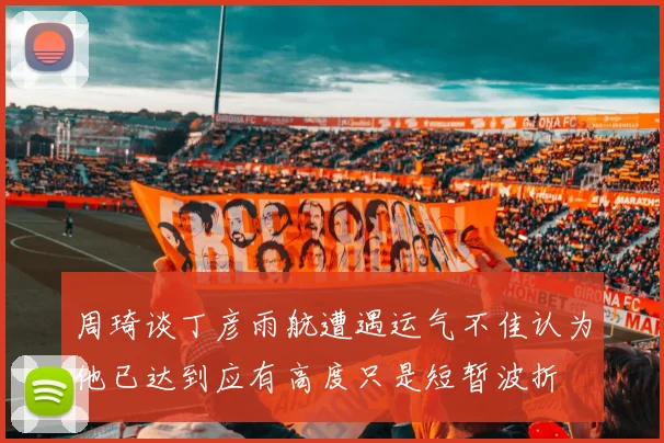 周琦谈丁彦雨航遭遇运气不佳认为他已达到应有高度只是短暂波折