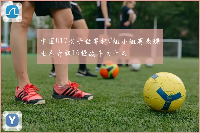 中国U17女子世界杯C组小组赛表现出色晋级16强战斗力十足