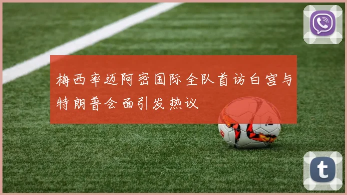 梅西率迈阿密国际全队首访白宫与特朗普会面引发热议