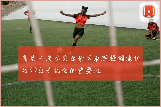 乌度卡谈戈贝尔禁区表现强调掩护对KD出手机会的重要性