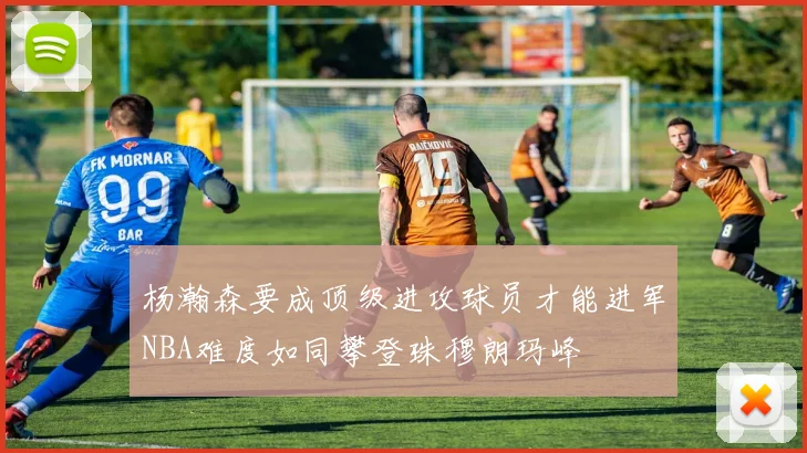 杨瀚森要成顶级进攻球员才能进军NBA难度如同攀登珠穆朗玛峰