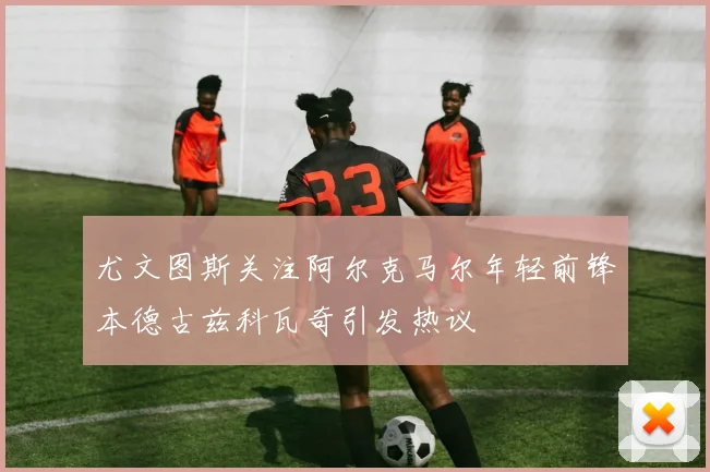 尤文图斯关注阿尔克马尔年轻前锋本德古兹科瓦奇引发热议