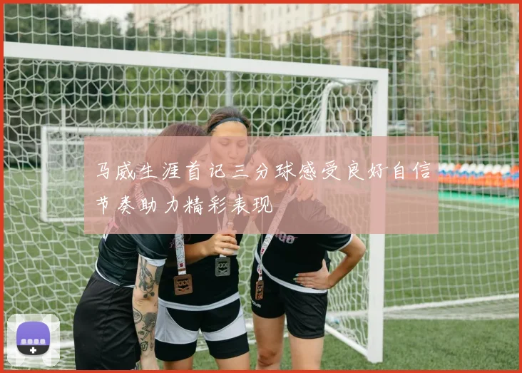 马威生涯首记三分球感受良好自信节奏助力精彩表现