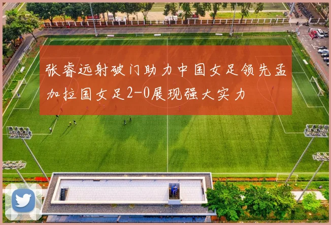 张睿远射破门助力中国女足领先孟加拉国女足2-0展现强大实力