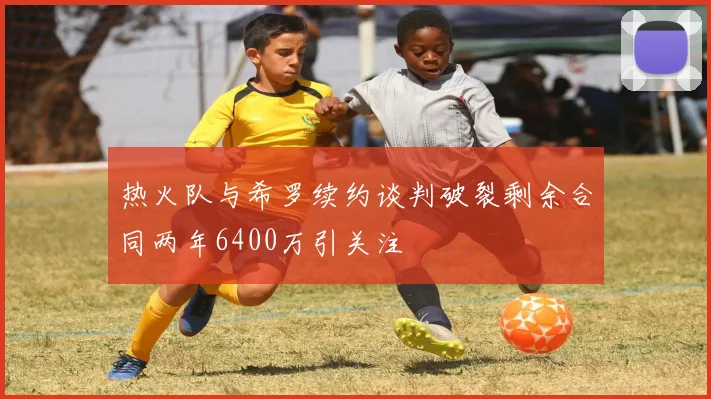 热火队与希罗续约谈判破裂剩余合同两年6400万引关注